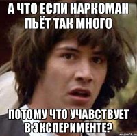 А что если наркоман пьёт так много потому что учавствует в эксперименте?