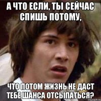 а что если, ты сейчас спишь потому, что потом жизнь не даст тебе шанса отсыпаться?