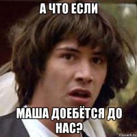 А что если маша доебётся до нас?