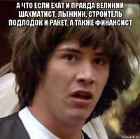 а что если ехат и правда великий шахматист, лыжник, строитель подлодок и ракет, а также финансист 