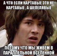 а что если картавые это не картавые , а шепелявые потому что мы живём в параллельной вселенной