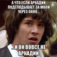 а что если аркадий подглядывает за мной через окно... ...и он вовсе не аркадий