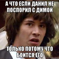 а что если данил не поспорил с димой только потому что боится его