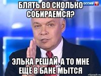 БЛЯТЬ ВО СКОЛЬКО СОБИРАЕМСЯ? ЭЛЬКА РЕШАЙ. А ТО МНЕ ЕЩЁ В БАНЕ МЫТСЯ