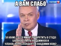 а вам слабо за какие-то 120 минут превратить в стадо баранов группу академиков и членов-корреспондентов академии наук?