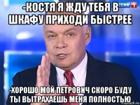 -костя я жду тебя в шкафу приходи быстрее -хорошо мой петрович скоро буду ты вытрахаешь меня полностью