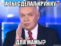 а ты сделал кружку для мамы?