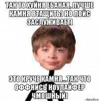 так то хуйня ебаная, лучше камня втащить) но лойс заслуживает) это круче камня...так что оффнись ноулайфер чмошный)