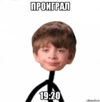 проиграл 19:20