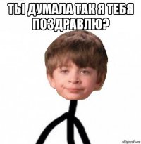 ты думала так я тебя поздравлю? 