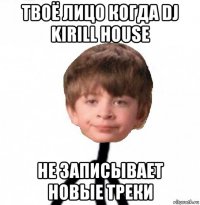 твоё лицо когда dj kirill house не записывает новые треки