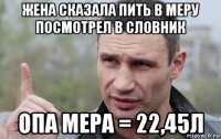 жена сказала пить в меру посмотрел в словник опа мера = 22,45л