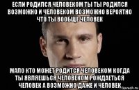 если родился человеком ты ты родился возможно и человеком возможно вероятно что ты вообще человек мало кто может родится человеком когда ты являешься человеком рождаеться человек а возможно даже и человек