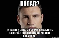 попал? попал,но я бежал,поэтому я знал,но не каждый,кто попал действительно попавший!