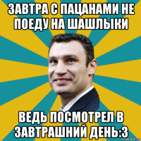 завтра с пацанами не поеду на шашлыки ведь посмотрел в завтрашний день:3