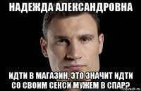 надежда александровна идти в магазин, это значит идти со своим секси мужем в спар?