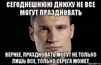 сегоднешнюю днюху не все могут праздновать вернее, праздновать могут не только лишь все, только серега может