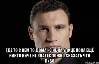  где то с кем то дома но не на улице пока ещё никто ниче не знает сложно сказать что либо