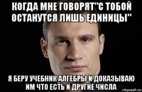 когда мне говорят"с тобой останутся лишь единицы" я беру учебник алгебры и доказываю им что есть и другие числа