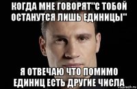 когда мне говорят"с тобой останутся лишь единицы" я отвечаю что помимо единиц есть другие числа