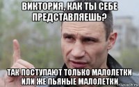 виктория, как ты себе представляешь? так поступают только малолетки или же пьяные малолетки