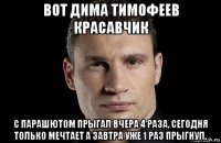 вот дима тимофеев красавчик с парашютом прыгал вчера 4 раза, сегодня только мечтает а завтра уже 1 раз прыгнул.