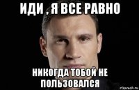 иди , я все равно никогда тобой не пользовался