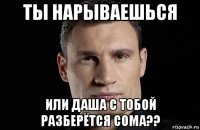 ты нарываешься или даша с тобой разберётся сома??