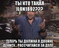 ты кто такая ilon1802??? теперь ты должна в двойне денису... рассчитайся за долг....