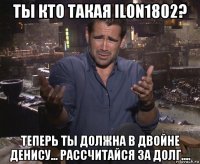 ты кто такая ilon1802? теперь ты должна в двойне денису... рассчитайся за долг....