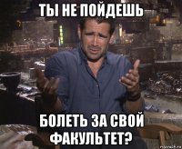 ты не пойдешь болеть за свой факультет?