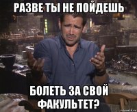 разве ты не пойдешь болеть за свой факультет?