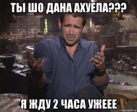 ты шо дана ахуела??? я жду 2 часа ужеее