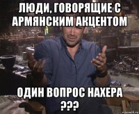 люди, говорящие с армянским акцентом один вопрос нахера ???