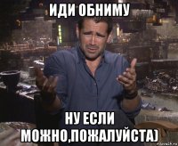 иди обниму ну если можно,пожалуйста)