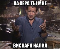 на хера ты мне вискаря налил