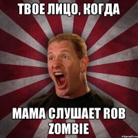 твое лицо, когда мама слушает Rob Zombie