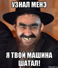 узнал менэ я твой машина шатал!