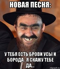 новая песня: у тебя есть брови усы и борода . я скажу тебе да...