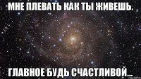 Мне плевать как ты живешь. Главное будь счастливой...