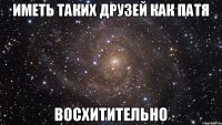 Иметь таких друзей как Патя Восхитительно