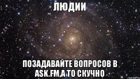 Людии Позадавайте вопросов в ask.fm,а то скучно