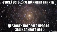 У всех есть друг по имени Никита Дерзость которого просто зашкаливает ))0)