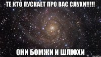 Те кто пускает про вас слухи!!!!! Они бомжи и шлюхи