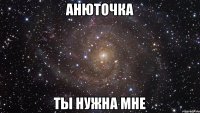 АНЮТОЧКА ТЫ НУЖНА МНЕ