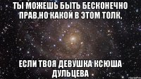 Ты можешь быть бесконечно прав,но какой в этом толк, если твоя девушка Ксюша Дульцева