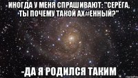 Иногда у меня спрашивают: "Серёга, ты почему такой ах#енный?" -Да я родился таким