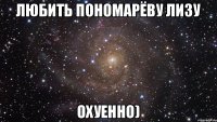 Любить Пономарёву Лизу Охуенно)