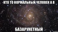 Кто то нормальный человек а я Базарунетный