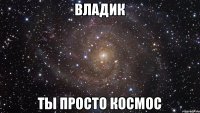 Владик ты просто космос